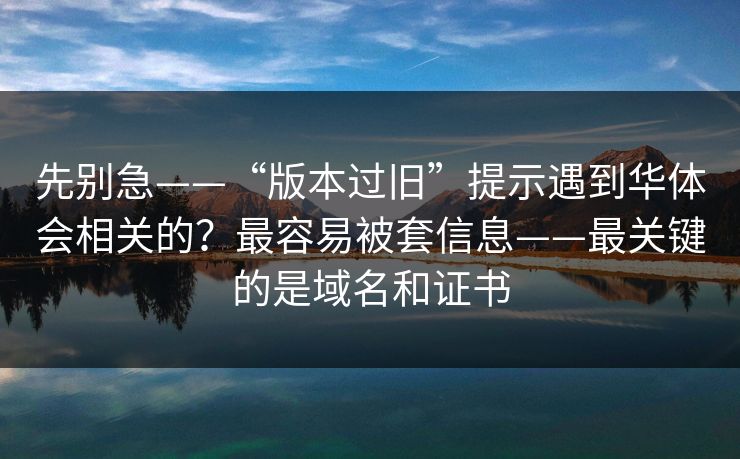先别急——“版本过旧”提示遇到华体会相关的？最容易被套信息——最关键的是域名和证书