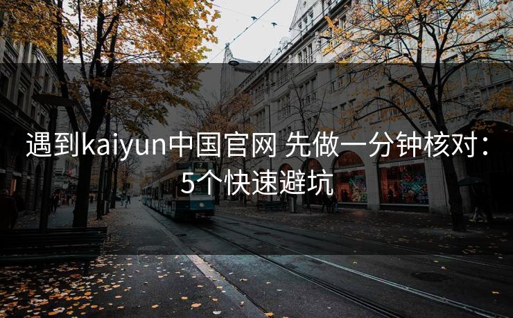 遇到kaiyun中国官网 先做一分钟核对：5个快速避坑