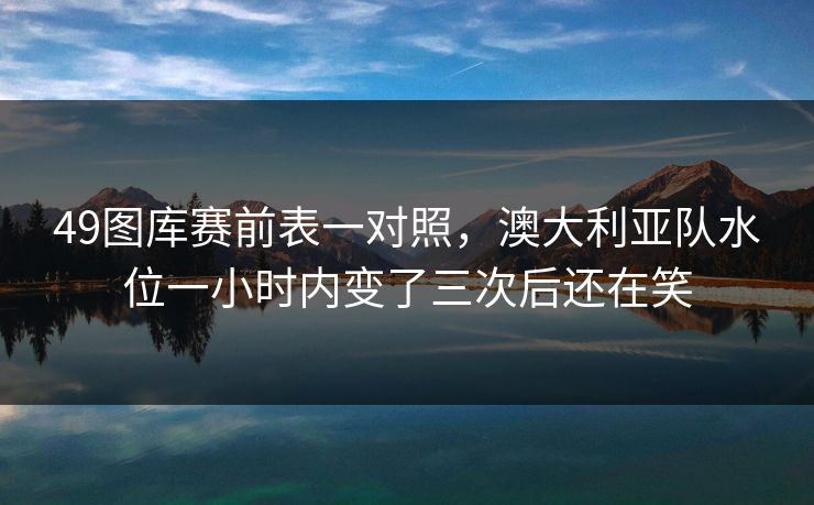 49图库赛前表一对照，澳大利亚队水位一小时内变了三次后还在笑
